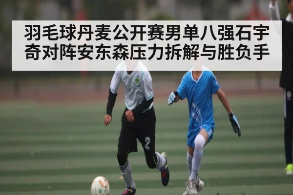 羽毛球丹麦公开赛男单八强石宇奇对阵安东森压力拆解与胜负手